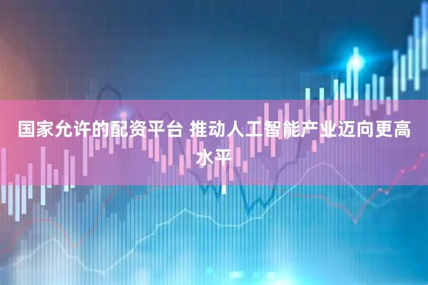 国家允许的配资平台 推动人工智能产业迈向更高水平