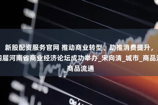 新股配资服务官网 推动商业转型、助推消费提升，第四届河南省商业经济论坛成功举办_宋向清_城市_商品流通