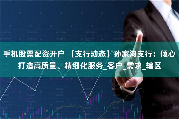 手机股票配资开户 【支行动态】孙家沟支行：倾心打造高质量、精细化服务_客户_需求_辖区