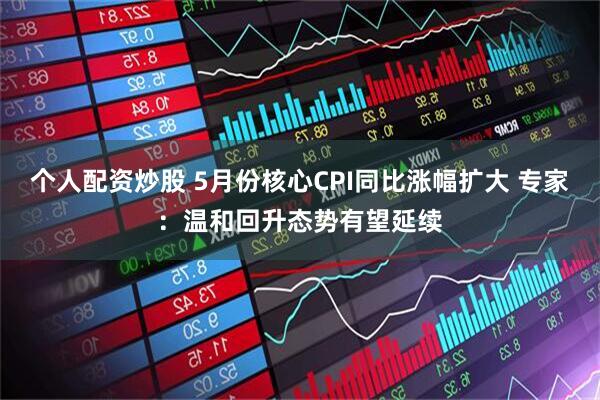 个人配资炒股 5月份核心CPI同比涨幅扩大 专家：温和回升态势有望延续