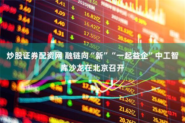 炒股证券配资网 融链向“新”“一起益企”中工智库沙龙在北京召开