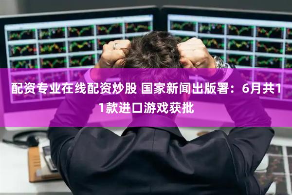 配资专业在线配资炒股 国家新闻出版署：6月共11款进口游戏获批