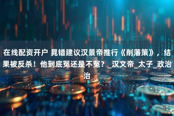 在线配资开户 晁错建议汉景帝推行《削藩策》，结果被反杀！他到底冤还是不冤？_汉文帝_太子_政治