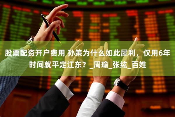 股票配资开户费用 孙策为什么如此犀利，仅用6年时间就平定江东？_周瑜_张纮_百姓