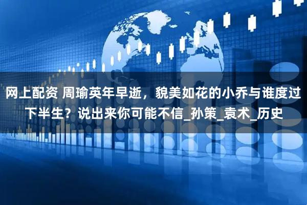 网上配资 周瑜英年早逝，貌美如花的小乔与谁度过下半生？说出来你可能不信_孙策_袁术_历史
