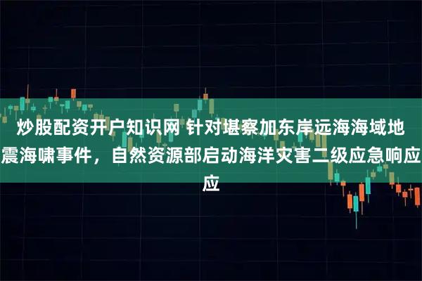 炒股配资开户知识网 针对堪察加东岸远海海域地震海啸事件，自然资源部启动海洋灾害二级应急响应