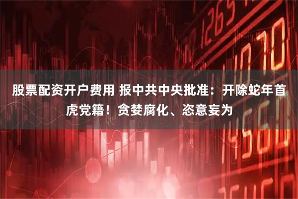 股票配资开户费用 报中共中央批准：开除蛇年首虎党籍！贪婪腐化、恣意妄为