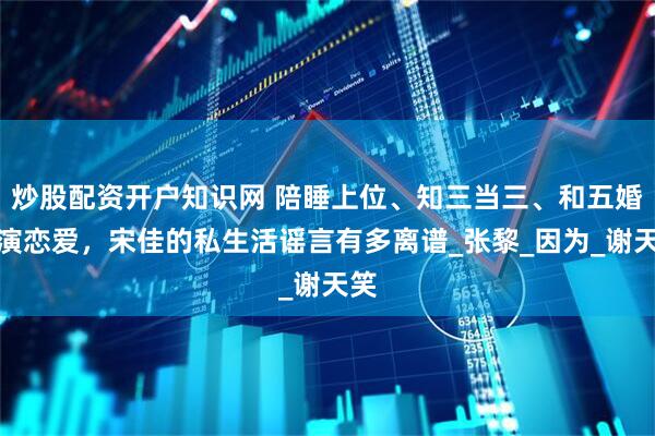 炒股配资开户知识网 陪睡上位、知三当三、和五婚导演恋爱，宋佳的私生活谣言有多离谱_张黎_因为_谢天笑