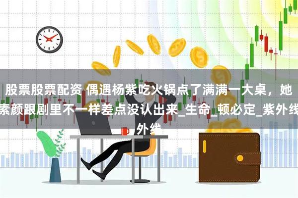 股票股票配资 偶遇杨紫吃火锅点了满满一大桌，她素颜跟剧里不一样差点没认出来_生命_顿必定_紫外线