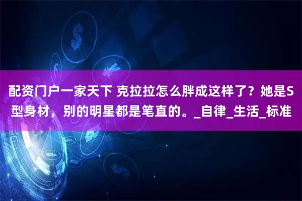 配资门户一家天下 克拉拉怎么胖成这样了？她是S型身材，别的明星都是笔直的。_自律_生活_标准