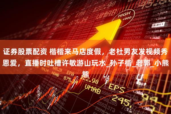 证券股票配资 楷楷来马店度假，老杜男友发视频秀恩爱，直播时吐槽许敏游山玩水_孙子楷_老郭_小熊