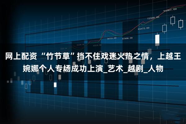 网上配资 “竹节草”挡不住戏迷火热之情，上越王婉娜个人专场成功上演_艺术_越剧_人物