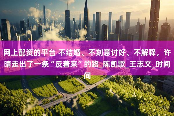 网上配资的平台 不结婚、不刻意讨好、不解释，许晴走出了一条“反着来”的路_陈凯歌_王志文_时间