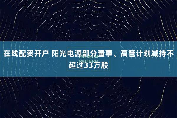 在线配资开户 阳光电源部分董事、高管计划减持不超过33万股