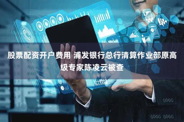 股票配资开户费用 浦发银行总行清算作业部原高级专家陈凌云被查
