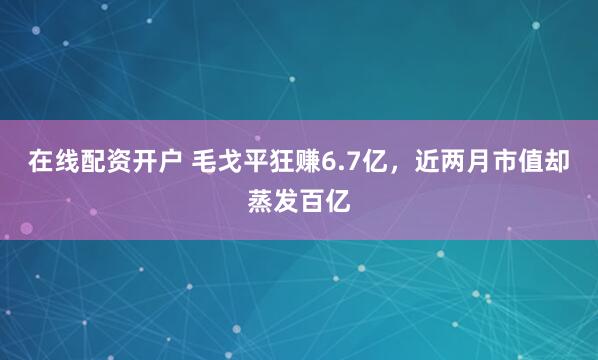 在线配资开户 毛戈平狂赚6.7亿，近两月市值却蒸发百亿