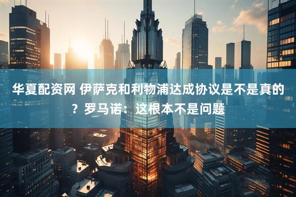 华夏配资网 伊萨克和利物浦达成协议是不是真的？罗马诺：这根本不是问题