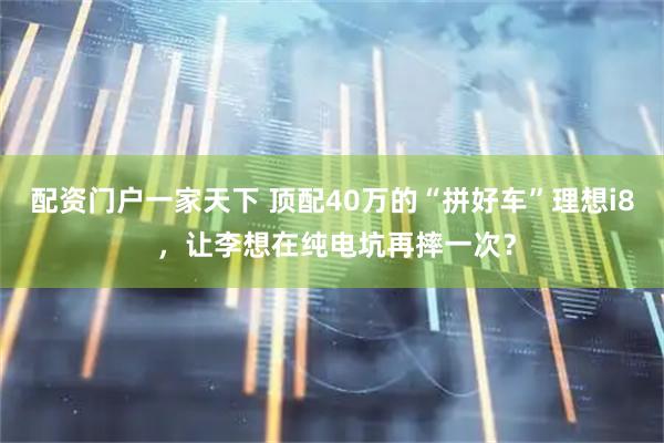 配资门户一家天下 顶配40万的“拼好车”理想i8 ，让李想在纯电坑再摔一次？