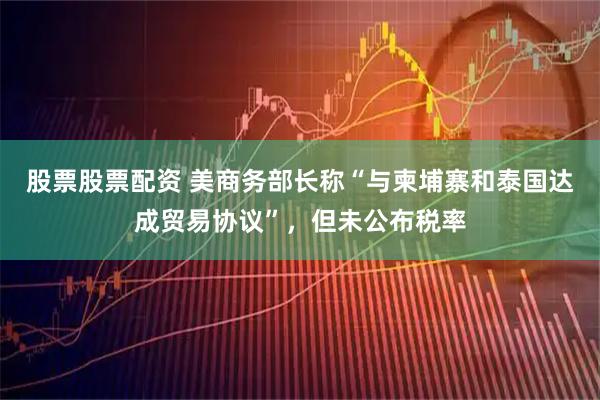 股票股票配资 美商务部长称“与柬埔寨和泰国达成贸易协议”，但未公布税率